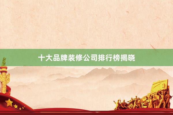 十大品牌装修公司排行榜揭晓