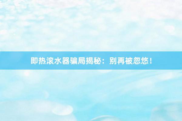即热滚水器骗局揭秘：别再被忽悠！