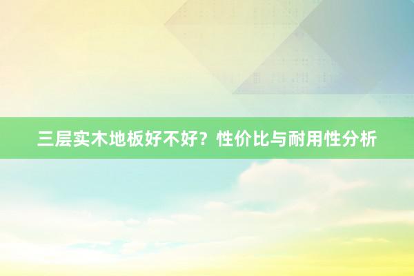 三层实木地板好不好？性价比与耐用性分析