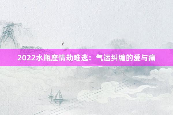 2022水瓶座情劫难逃：气运纠缠的爱与痛